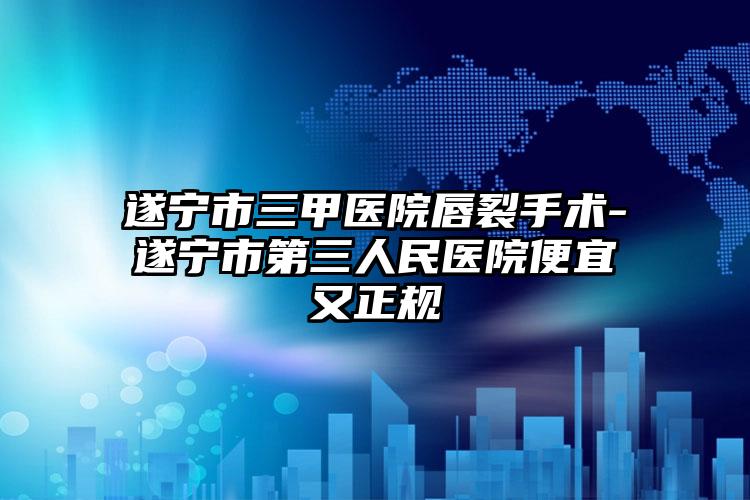 遂宁市三甲医院唇裂手术-遂宁市第三人民医院便宜又正规