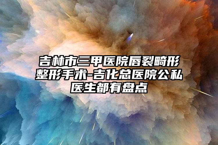 吉林市三甲医院唇裂畸形整形手术-吉化总医院公私医生都有盘点