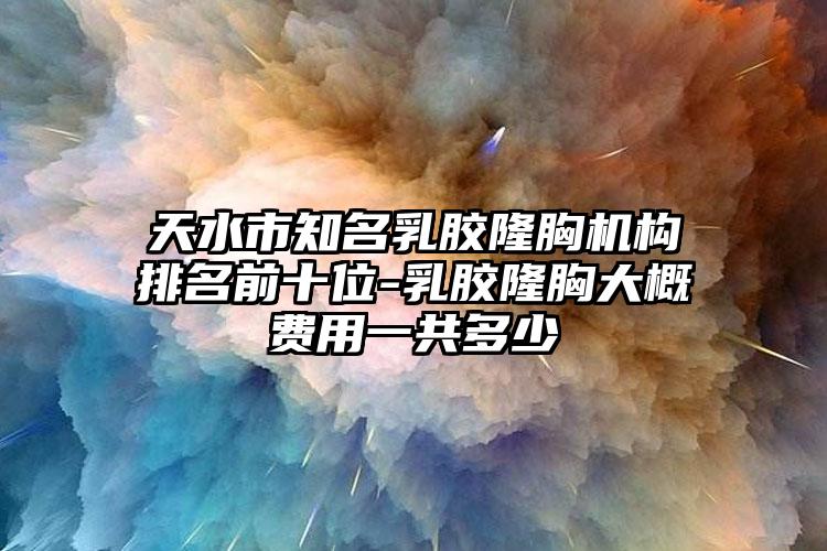 天水市知名乳胶隆胸机构排名前十位-乳胶隆胸大概费用一共多少