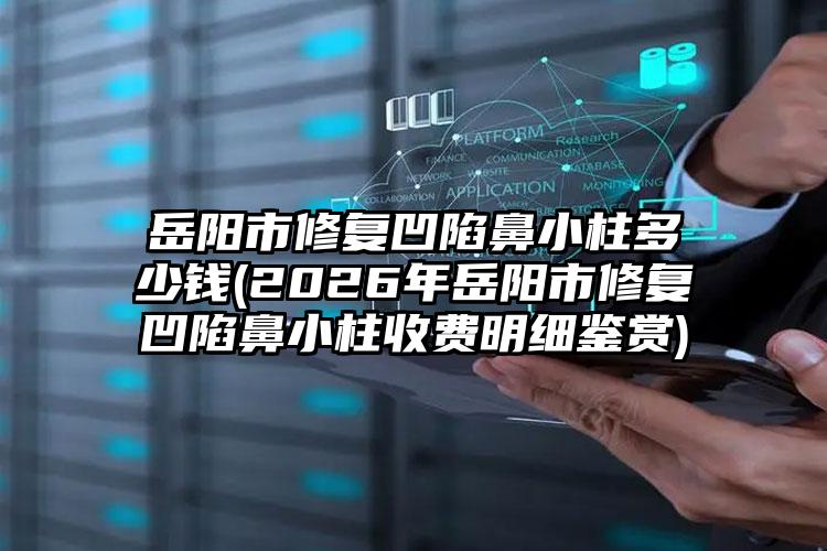 岳阳市修复凹陷鼻小柱多少钱(2026年岳阳市修复凹陷鼻小柱收费明细鉴赏)