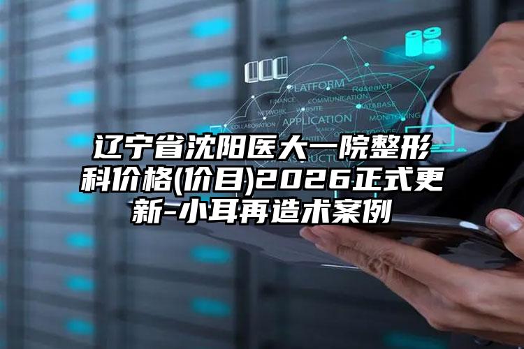 辽宁省沈阳医大一院整形科价格(价目)2026正式更新-小耳再造术案例
