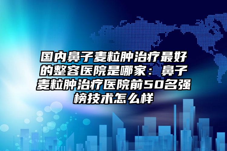 国内鼻子麦粒肿治疗最好的整容医院是哪家：鼻子麦粒肿治疗医院前50名强榜技术怎么样
