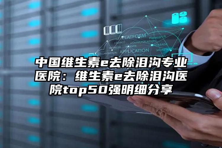 中国维生素e去除泪沟专业医院：维生素e去除泪沟医院top50强明细分享