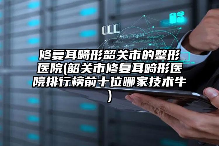 修复耳畸形韶关市的整形医院(韶关市修复耳畸形医院排行榜前十位哪家技术牛)
