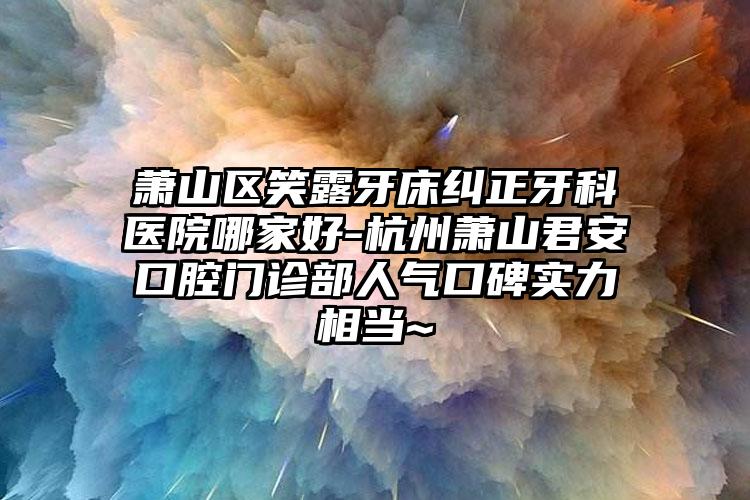 萧山区笑露牙床纠正牙科医院哪家好-杭州萧山君安口腔门诊部人气口碑实力相当~