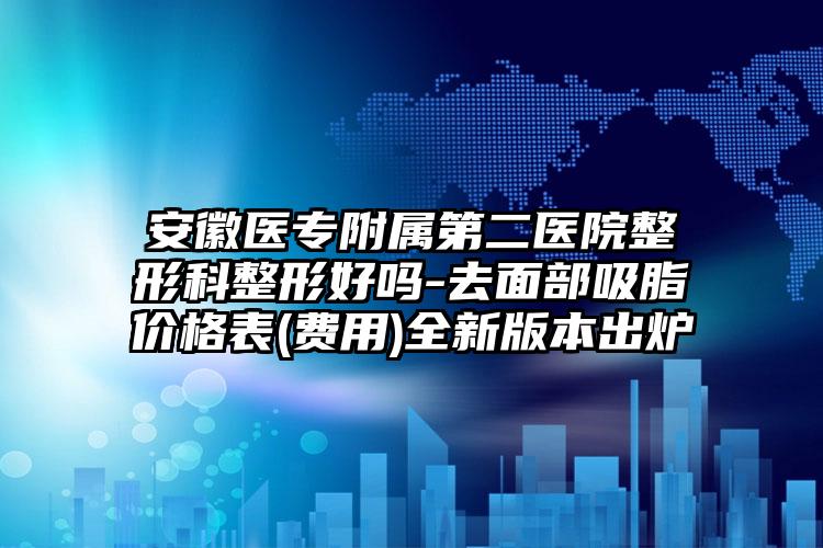 安徽医专附属第二医院整形科整形好吗-去面部吸脂价格表(费用)全新版本出炉