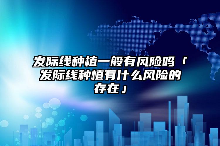 发际线种植一般有风险吗「发际线种植有什么风险的存在」