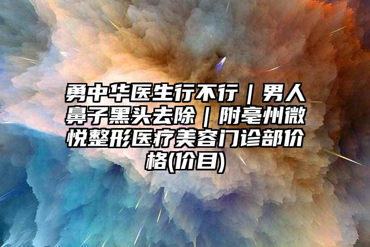 勇中华医生行不行｜男人鼻子黑头去除｜附亳州微悦整形医疗美容门诊部价格(价目)