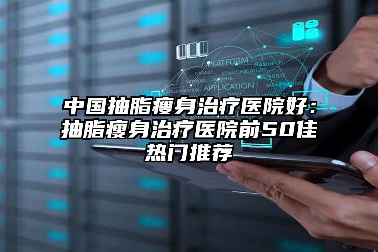 中国抽脂瘦身治疗医院好：抽脂瘦身治疗医院前50佳热门推荐