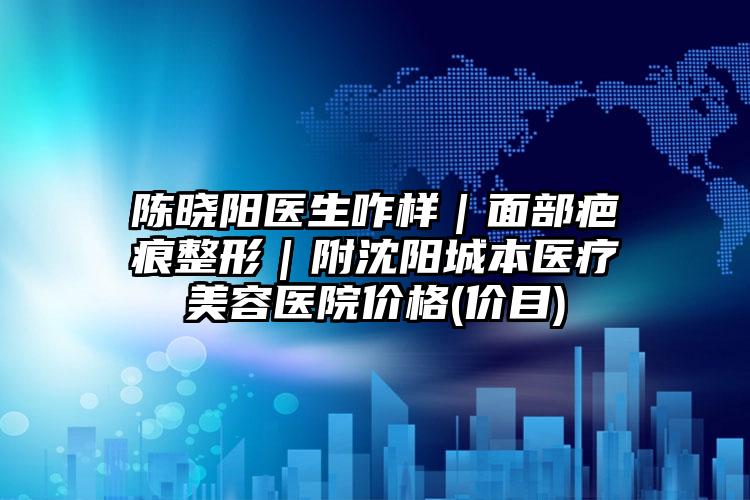陈晓阳医生咋样｜面部疤痕整形｜附沈阳城本医疗美容医院价格(价目)