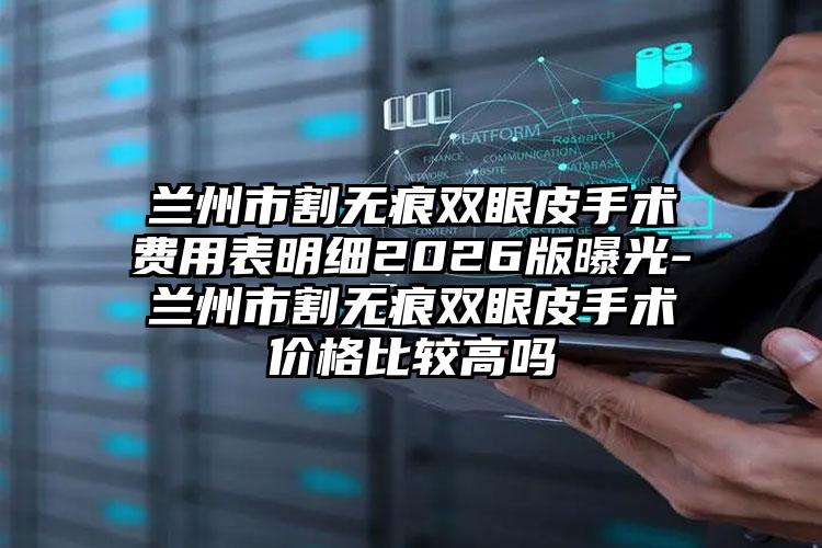 兰州市割无痕双眼皮手术费用表明细2026版曝光-兰州市割无痕双眼皮手术价格比较高吗