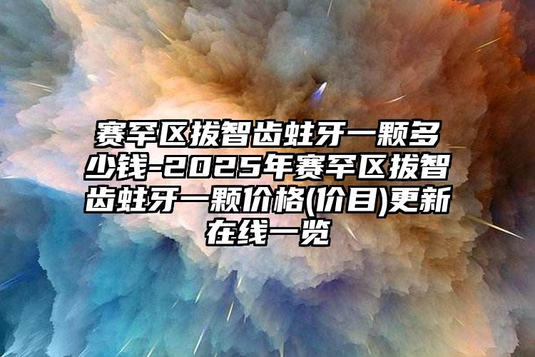 赛罕区拔智齿蛀牙一颗多少钱-2025年赛罕区拔智齿蛀牙一颗价格(价目)更新在线一览
