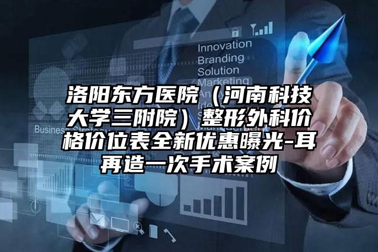 洛阳东方医院（河南科技大学三附院）整形外科价格价位表全新优惠曝光-耳再造一次手术案例