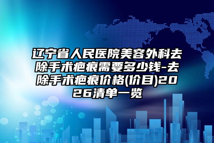 辽宁省人民医院美容外科去除手术疤痕需要多少钱-去除手术疤痕价格(价目)2026清单一览