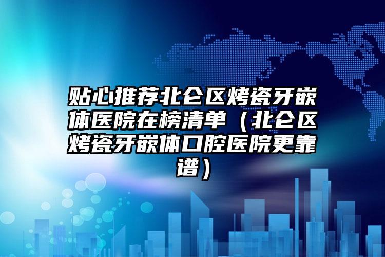 贴心推荐北仑区烤瓷牙嵌体医院在榜清单(北仑区烤瓷牙嵌体口腔医院更靠谱)