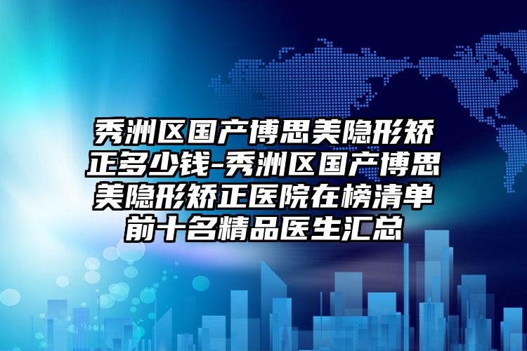 秀洲区国产博思美隐形矫正多少钱-秀洲区国产博思美隐形矫正医院在榜清单前十名精品医生汇总