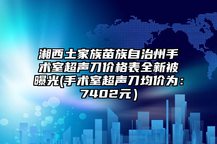 湘西土家族苗族自治州手术室超声刀价格表全新被曝光(手术室超声刀均价为：7402元）