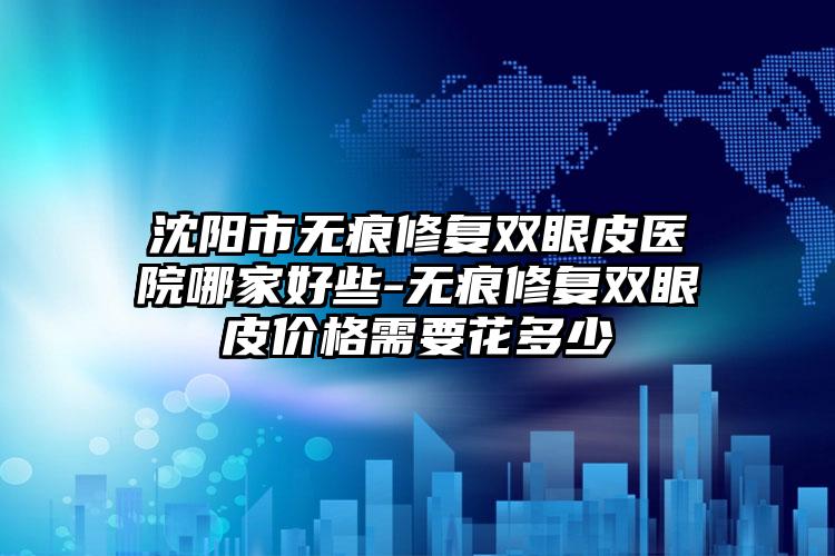 沈阳市无痕修复双眼皮医院哪家好些-无痕修复双眼皮价格需要花多少