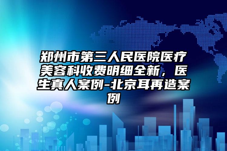郑州市第三人民医院医疗美容科收费明细全新，医生真人案例-北京耳再造案例