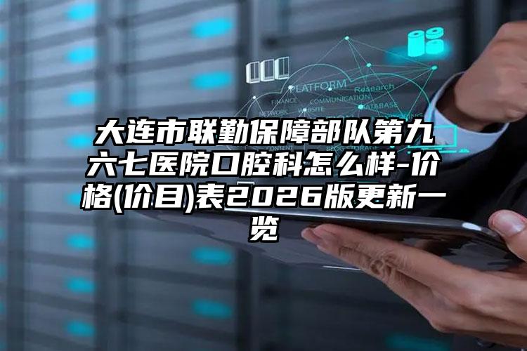 大连市联勤保障部队第九六七医院口腔科怎么样-价格(价目)表2026版更新一览