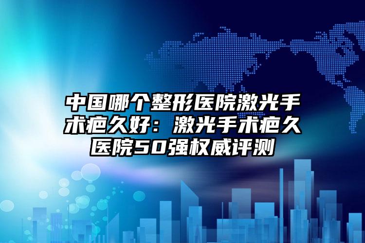 中国哪个整形医院激光手术疤久好：激光手术疤久医院50强权威评测