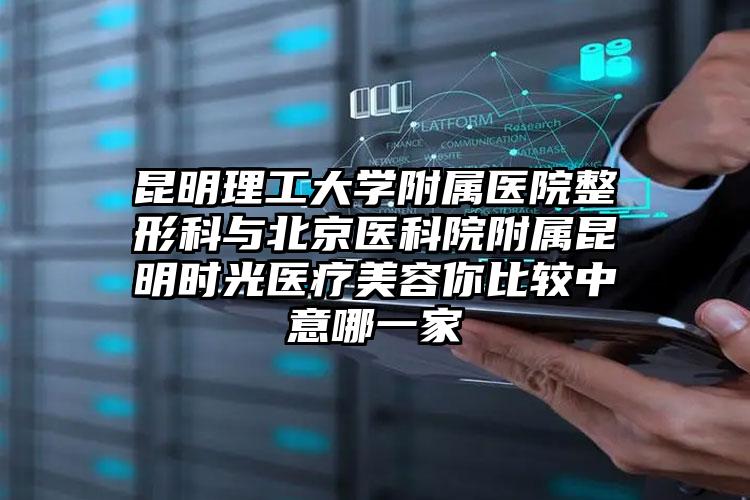 昆明理工大学附属医院整形科与北京医科院附属昆明时光医疗美容你比较中意哪一家