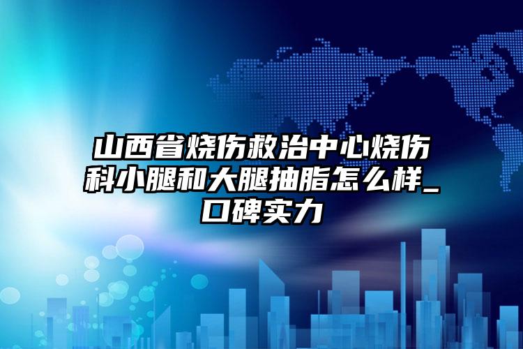 山西省烧伤救治中心烧伤科小腿和大腿抽脂怎么样_口碑实力