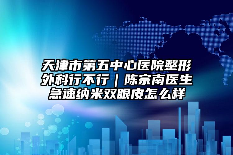 天津市第五中心医院整形外科行不行｜陈宗南医生急速纳米双眼皮怎么样