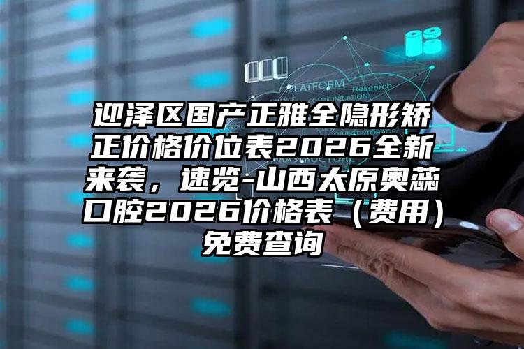 迎泽区国产正雅全隐形矫正价格价位表2026全新来袭，速览-山西太原奥蕊口腔2026价格表（费用）免费查询
