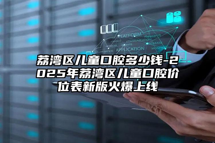荔湾区儿童口腔多少钱-2025年荔湾区儿童口腔价位表新版火爆上线