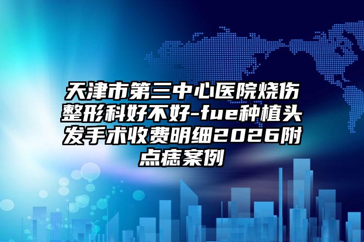 天津市第三中心医院烧伤整形科好不好-fue种植头发手术收费明细2026附点痣案例
