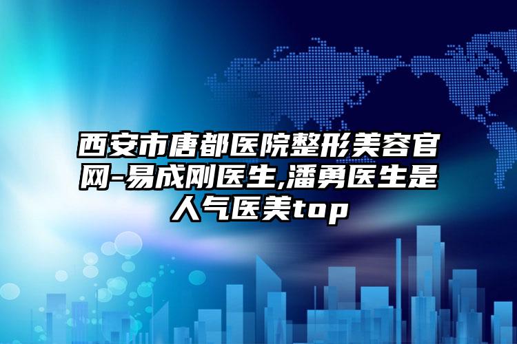 西安市唐都医院整形美容官网-易成刚医生,潘勇医生是人气医美top