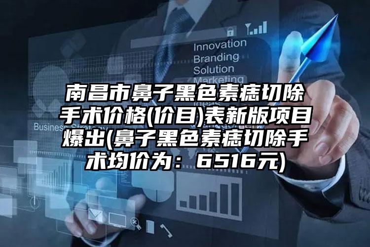 南昌市鼻子黑色素痣切除手术价格(价目)表新版项目爆出(鼻子黑色素痣切除手术均价为:6516元)