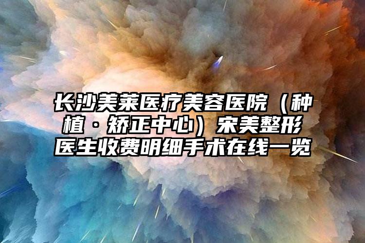 长沙美莱医疗美容医院（种植·矫正中心）宋美整形医生收费明细手术在线一览