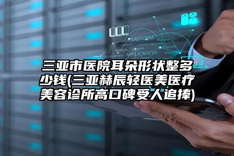 三亚市医院耳朵形状整多少钱(三亚赫辰轻医美医疗美容诊所高口碑受人追捧)