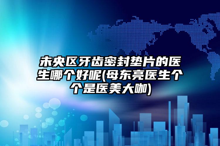 未央区牙齿密封垫片的医生哪个好呢(母东亮医生个个是医美大咖)