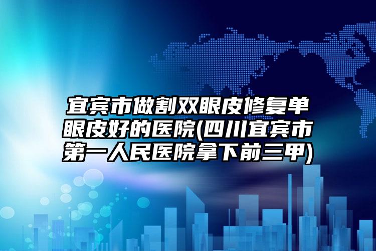 宜宾市做割双眼皮修复单眼皮好的医院(四川宜宾市第一人民医院拿下前三甲)