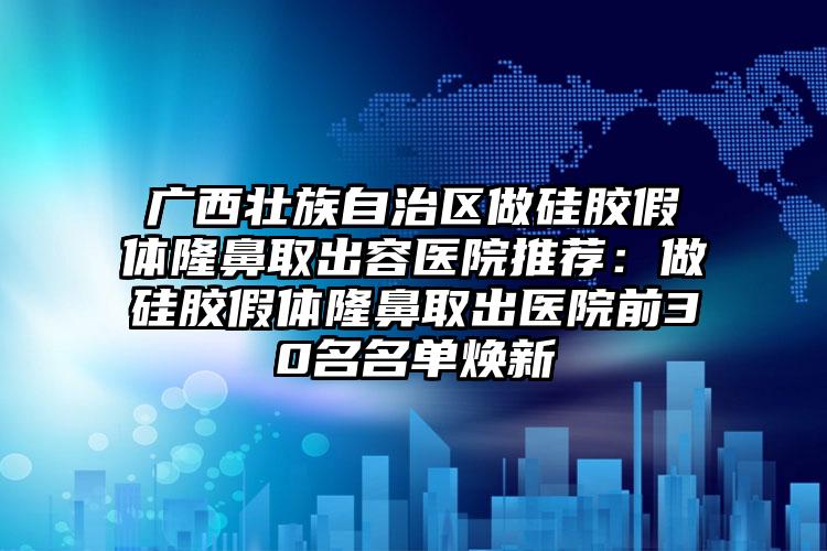 广西壮族自治区做硅胶假体隆鼻取出容医院推荐：做硅胶假体隆鼻取出医院前30名名单焕新