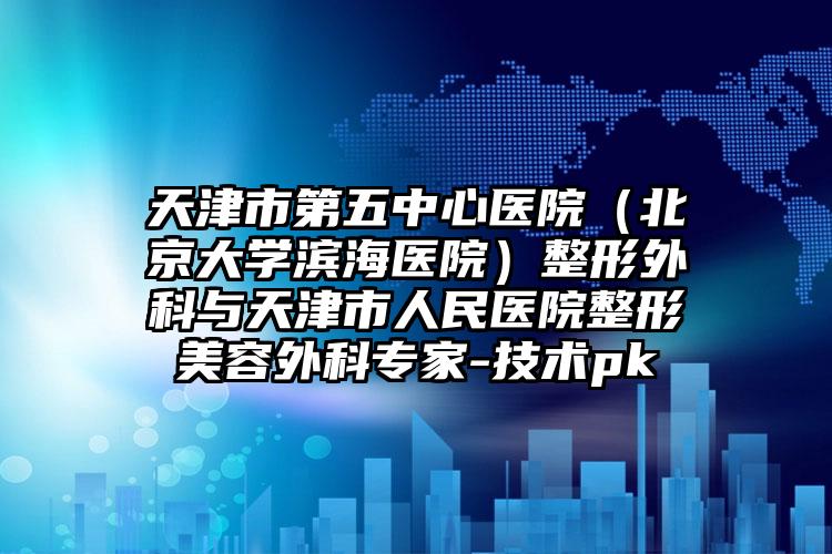 天津市第五中心医院（北京大学滨海医院）整形外科与天津市人民医院整形美容外科专家-技术pk