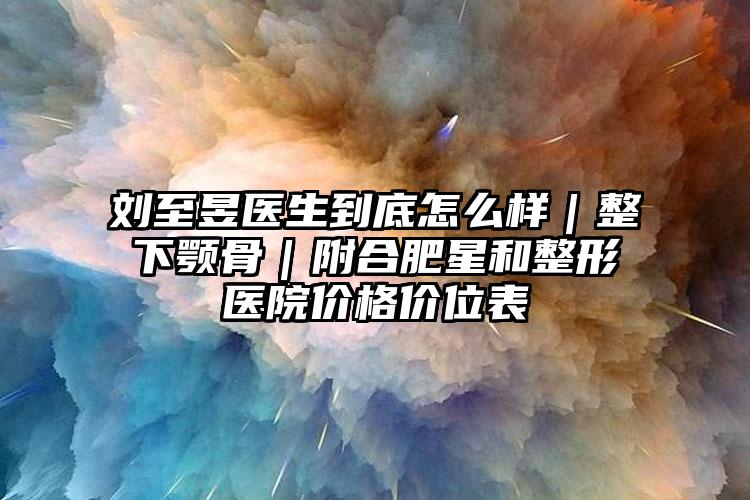 刘至昱医生到底怎么样｜整下颚骨｜附合肥星和整形医院价格价位表