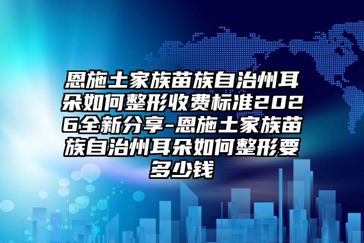 恩施土家族苗族自治州耳朵如何整形收费标准2026全新分享-恩施土家族苗族自治州耳朵如何整形要多少钱