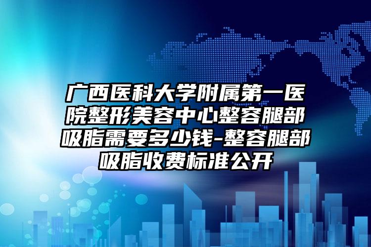 广西医科大学附属第一医院整形美容中心整容腿部吸脂需要多少钱-整容腿部吸脂收费标准公开