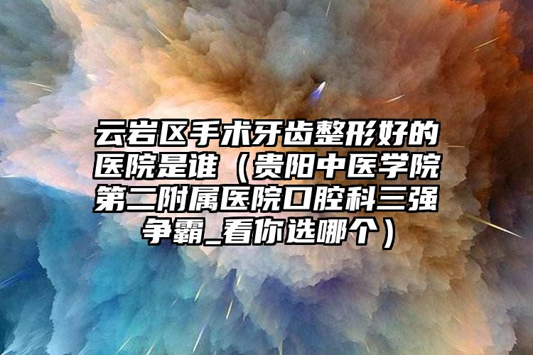 云岩区手术牙齿整形好的医院是谁（贵阳中医学院第二附属医院口腔科三强争霸_看你选哪个）