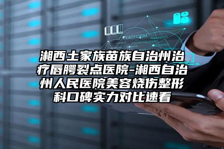 湘西土家族苗族自治州治疗唇腭裂点医院-湘西自治州人民医院美容烧伤整形科口碑实力对比速看