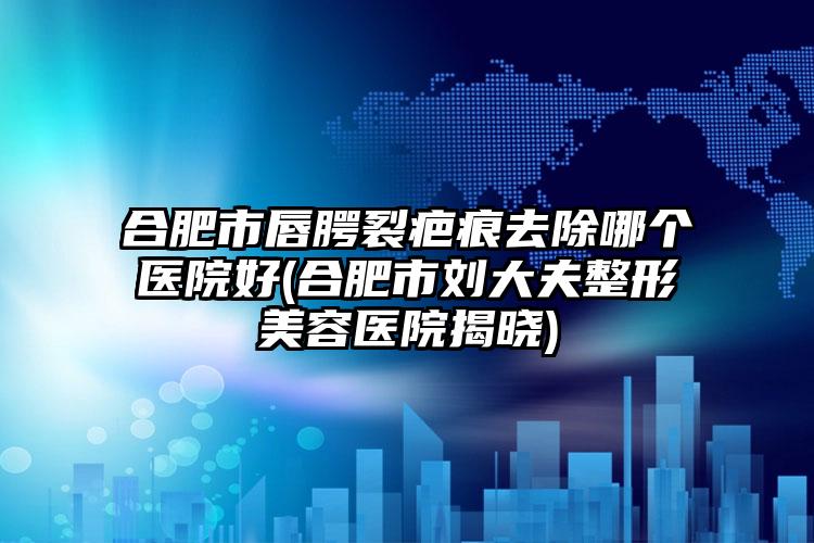 合肥市唇腭裂疤痕去除哪个医院好(合肥市刘大夫整形美容医院揭晓)