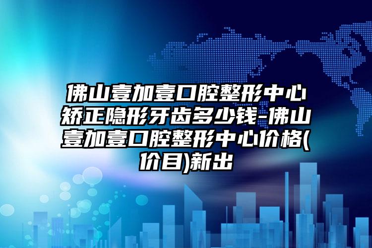 佛山壹加壹口腔整形中心矫正隐形牙齿多少钱-佛山壹加壹口腔整形中心价格(价目)新出