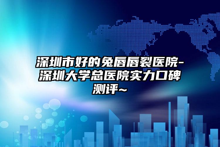 深圳市好的兔唇唇裂医院-深圳大学总医院实力口碑测评~