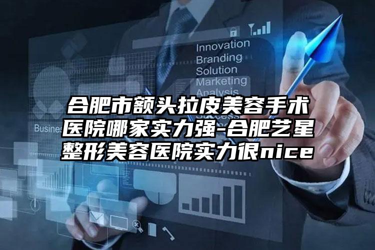 合肥市额头拉皮美容手术医院哪家实力强-合肥艺星整形美容医院实力很nice