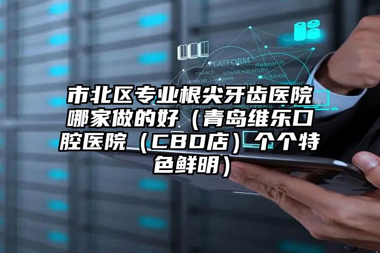 市北区专业根尖牙齿医院哪家做的好（青岛维乐口腔医院（CBD店）个个特色鲜明）
