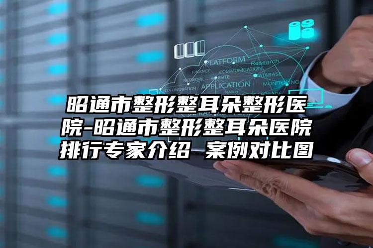 昭通市整形整耳朵整形医院-昭通市整形整耳朵医院排行专家介绍 案例对比图